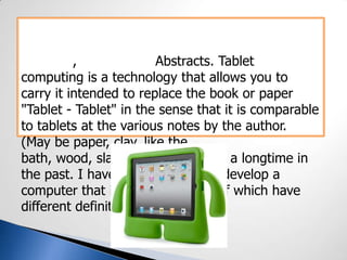 , Abstracts. Tablet
computing is a technology that allows you to
carry it intended to replace the book or paper
"Tablet - Tablet" in the sense that it is comparable
to tablets at the various notes by the author.
(May be paper, clay, like the
bath, wood, slate), and is used for a longtime in
the past. I have used this idea to develop a
computer that is replacing many of which have
different definitions.
 