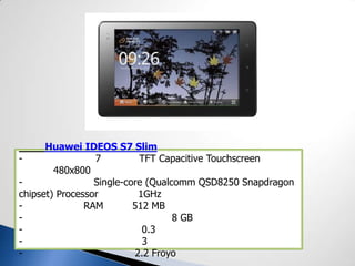 Huawei IDEOS S7 Slim
- 7 TFT Capacitive Touchscreen
480x800
- Single-core (Qualcomm QSD8250 Snapdragon
chipset) Processor 1GHz
- RAM 512 MB
- 8 GB
- 0.3
- 3
- 2.2 Froyo
 