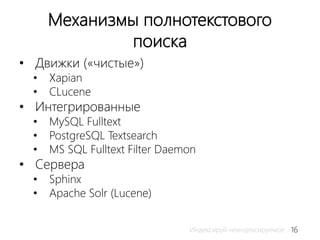 16Индексируй неиндексируемое
Механизмы полнотекстового
поиска
• Движки («чистые»)
• Xapian
• CLucene
• Интегрированные
• MySQL Fulltext
• PostgreSQL Textsearch
• MS SQL Fulltext Filter Daemon
• Сервера
• Sphinx
• Apache Solr (Lucene)
 