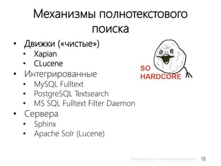 18Индексируй неиндексируемое
Механизмы полнотекстового
поиска
• Движки («чистые»)
• Xapian
• CLucene
• Интегрированные
• MySQL Fulltext
• PostgreSQL Textsearch
• MS SQL Fulltext Filter Daemon
• Сервера
• Sphinx
• Apache Solr (Lucene)
 