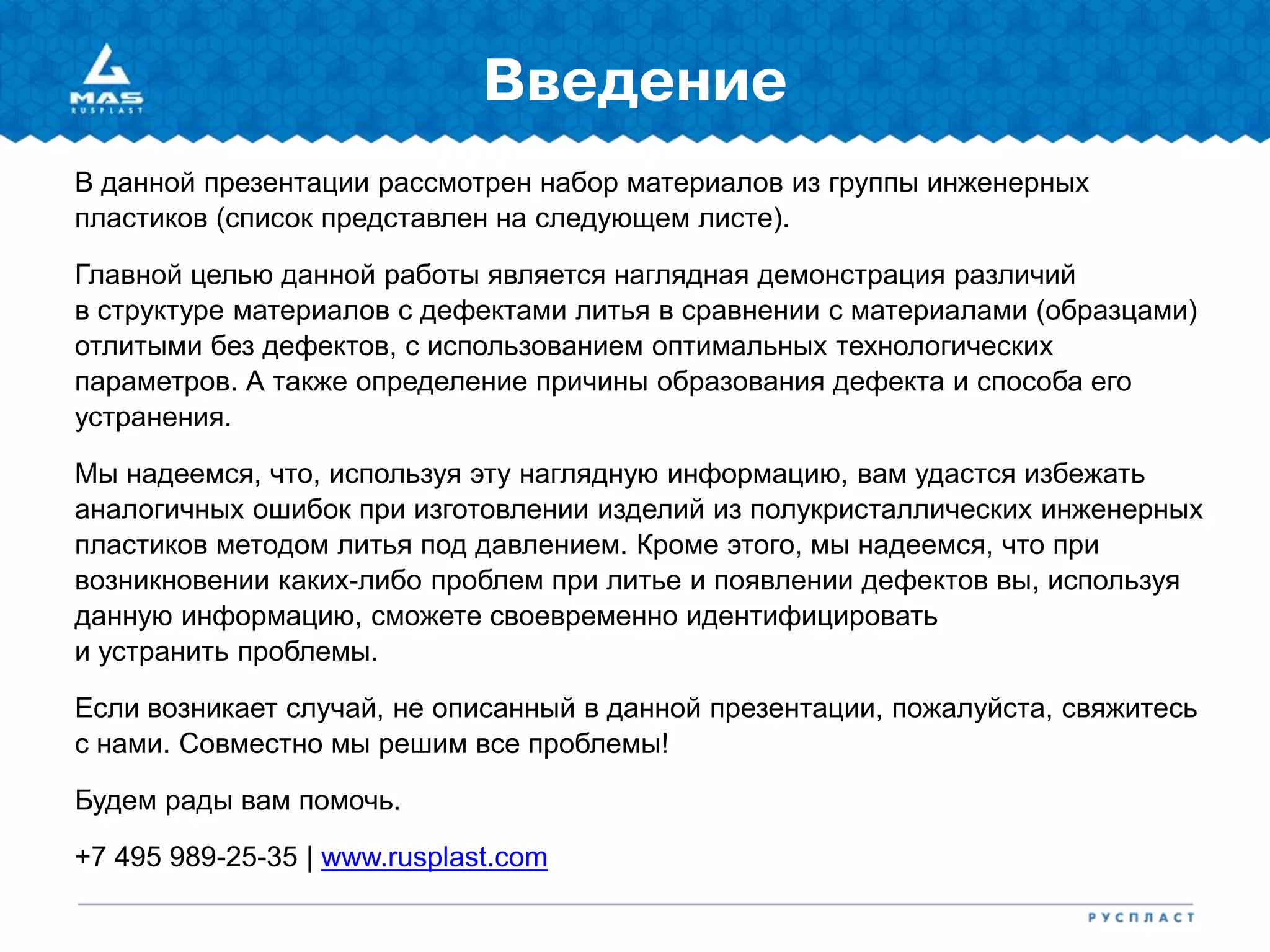 Введение
В данной презентации рассмотрен набор материалов из группы инженерных
пластиков (список представлен на следующем листе).
Главной целью данной работы является наглядная демонстрация различий
в структуре материалов с дефектами литья в сравнении с материалами (образцами)
отлитыми без дефектов, с использованием оптимальных технологических
параметров. А также определение причины образования дефекта и способа его
устранения.
Мы надеемся, что, используя эту наглядную информацию, вам удастся избежать
аналогичных ошибок при изготовлении изделий из полукристаллических инженерных
пластиков методом литья под давлением. Кроме этого, мы надеемся, что при
возникновении каких-либо проблем при литье и появлении дефектов вы, используя
данную информацию, сможете своевременно идентифицировать
и устранить проблемы.
Если возникает случай, не описанный в данной презентации, пожалуйста, свяжитесь
с нами. Совместно мы решим все проблемы!
Будем рады вам помочь.
+7 495 989-25-35 | www.rusplast.com
 
