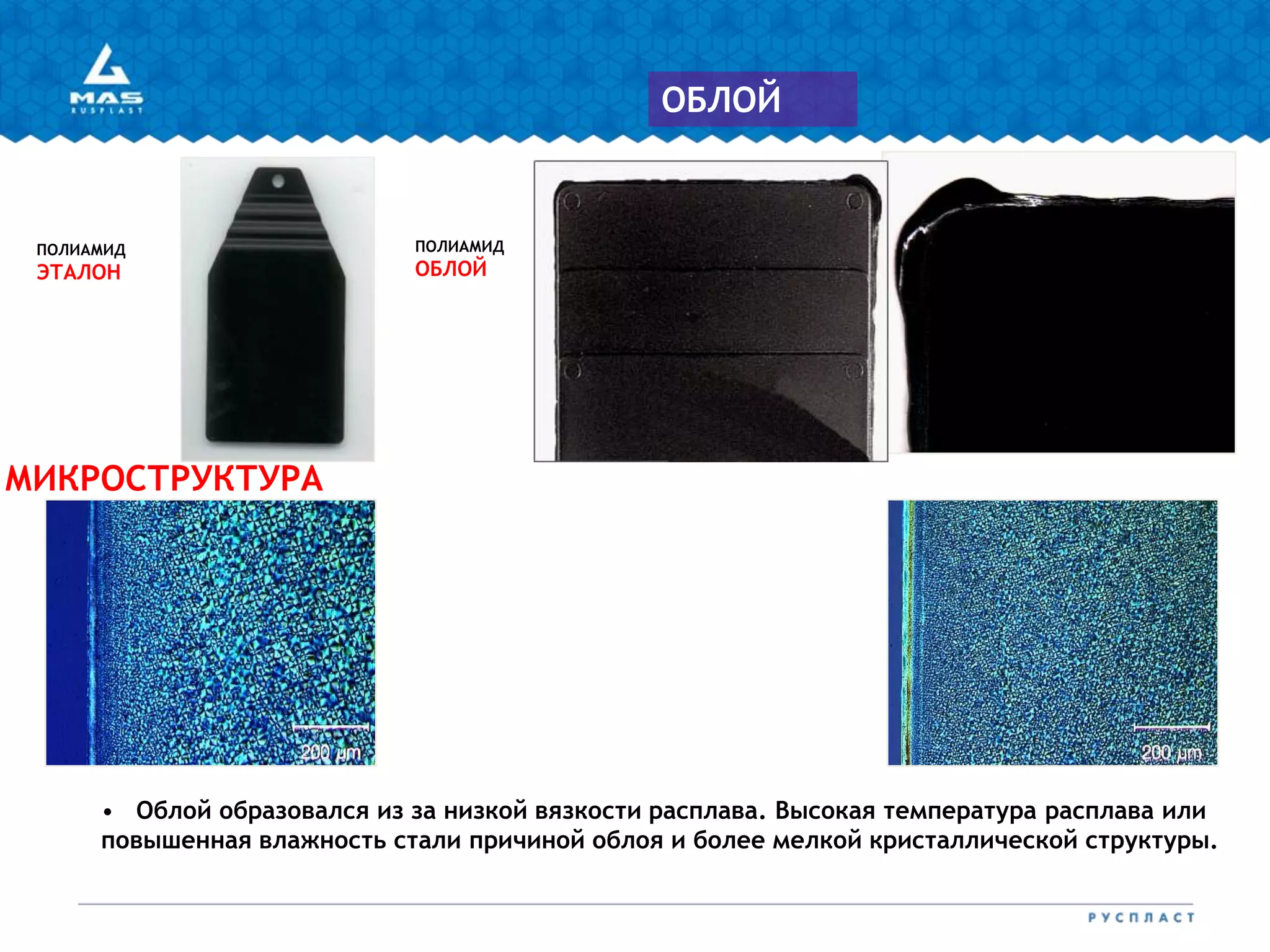 ПОЛИАМИД
ЭТАЛОН
ПОЛИАМИД
ОБЛОЙ
МИКРОСТРУКТУРА
• Облой образовался из за низкой вязкости расплава. Высокая температура расплава или
повышенная влажность стали причиной облоя и более мелкой кристаллической структуры.
ОБЛОЙ
 