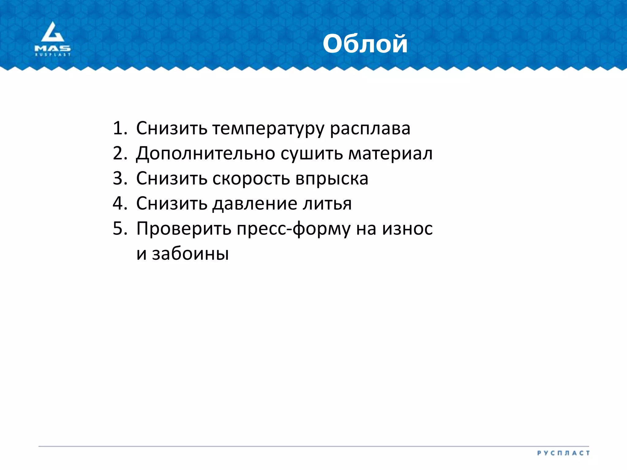 Облой
1. Снизить температуру расплава
2. Дополнительно сушить материал
3. Снизить скорость впрыска
4. Снизить давление литья
5. Проверить пресс-форму на износ
и забоины
 