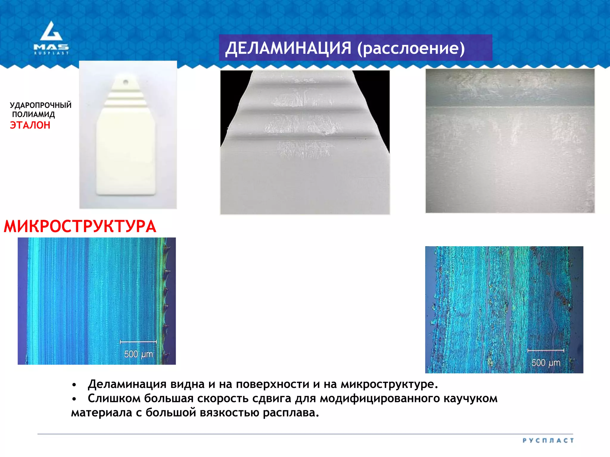 УДАРОПРОЧНЫЙ
ПОЛИАМИД
ЭТАЛОН
МИКРОСТРУКТУРА
ДЕЛАМИНАЦИЯ (расслоение)
• Деламинация видна и на поверхности и на микроструктуре.
• Слишком большая скорость сдвига для модифицированного каучуком
материала с большой вязкостью расплава.
 