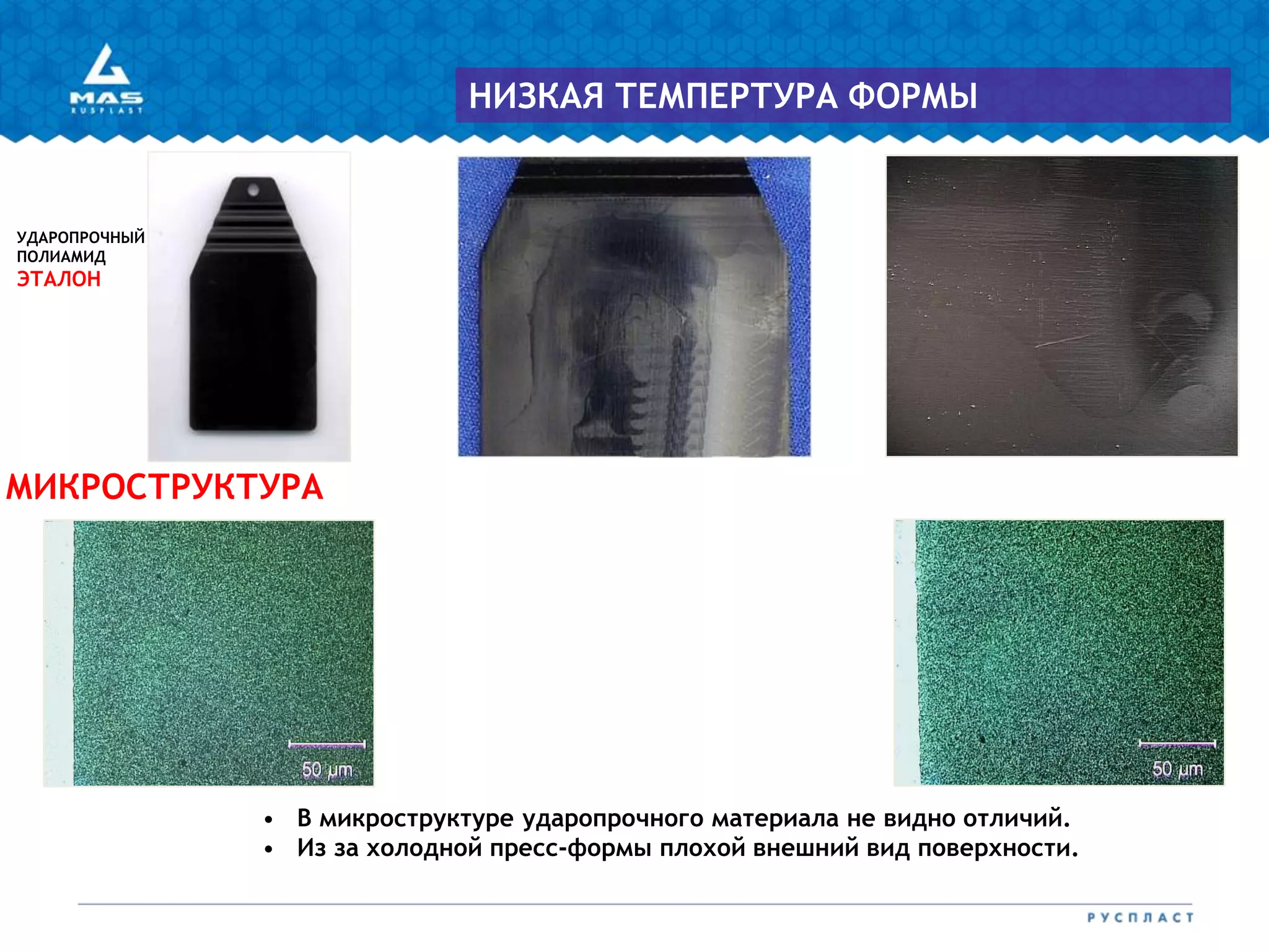 УДАРОПРОЧНЫЙ
ПОЛИАМИД
ЭТАЛОН
МИКРОСТРУКТУРА
НИЗКАЯ ТЕМПЕРТУРА ФОРМЫ
• В микроструктуре ударопрочного материала не видно отличий.
• Из за холодной пресс-формы плохой внешний вид поверхности.
 
