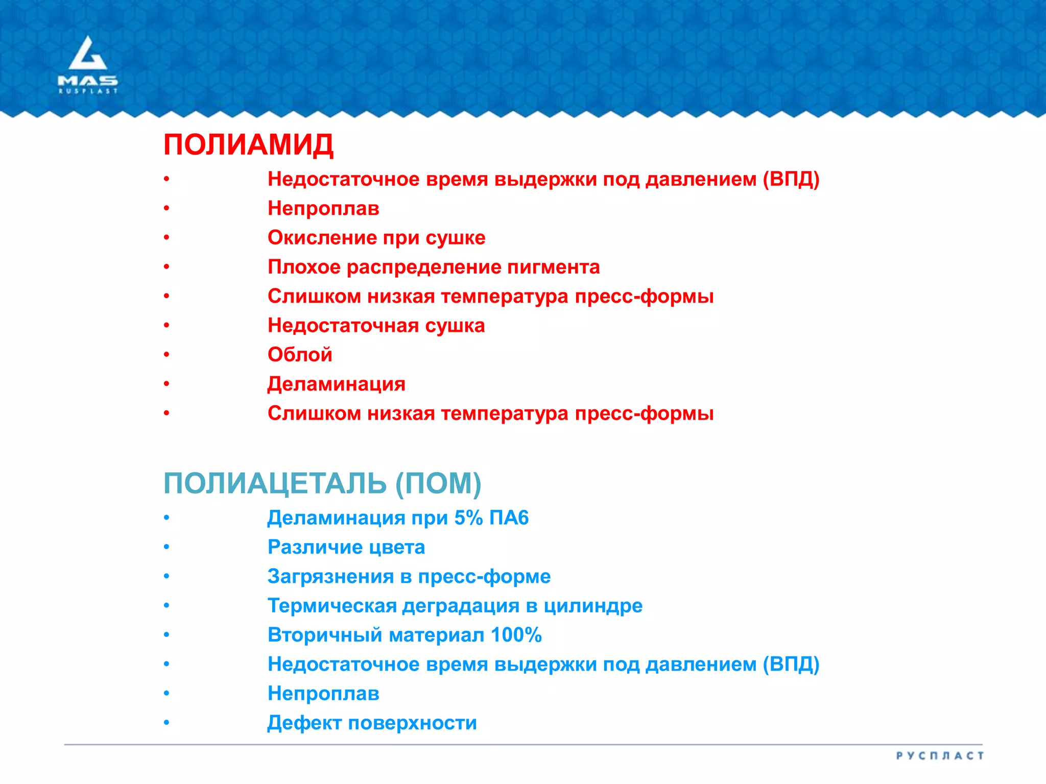 ПОЛИАМИД
• Недостаточное время выдержки под давлением (ВПД)
• Непроплав
• Окисление при сушке
• Плохое распределение пигмента
• Слишком низкая температура пресс-формы
• Недостаточная сушка
• Облой
• Деламинация
• Слишком низкая температура пресс-формы
ПОЛИАЦЕТАЛЬ (ПОМ)
• Деламинация при 5% ПА6
• Различие цвета
• Загрязнения в пресс-форме
• Термическая деградация в цилиндре
• Вторичный материал 100%
• Недостаточное время выдержки под давлением (ВПД)
• Непроплав
• Дефект поверхности
 