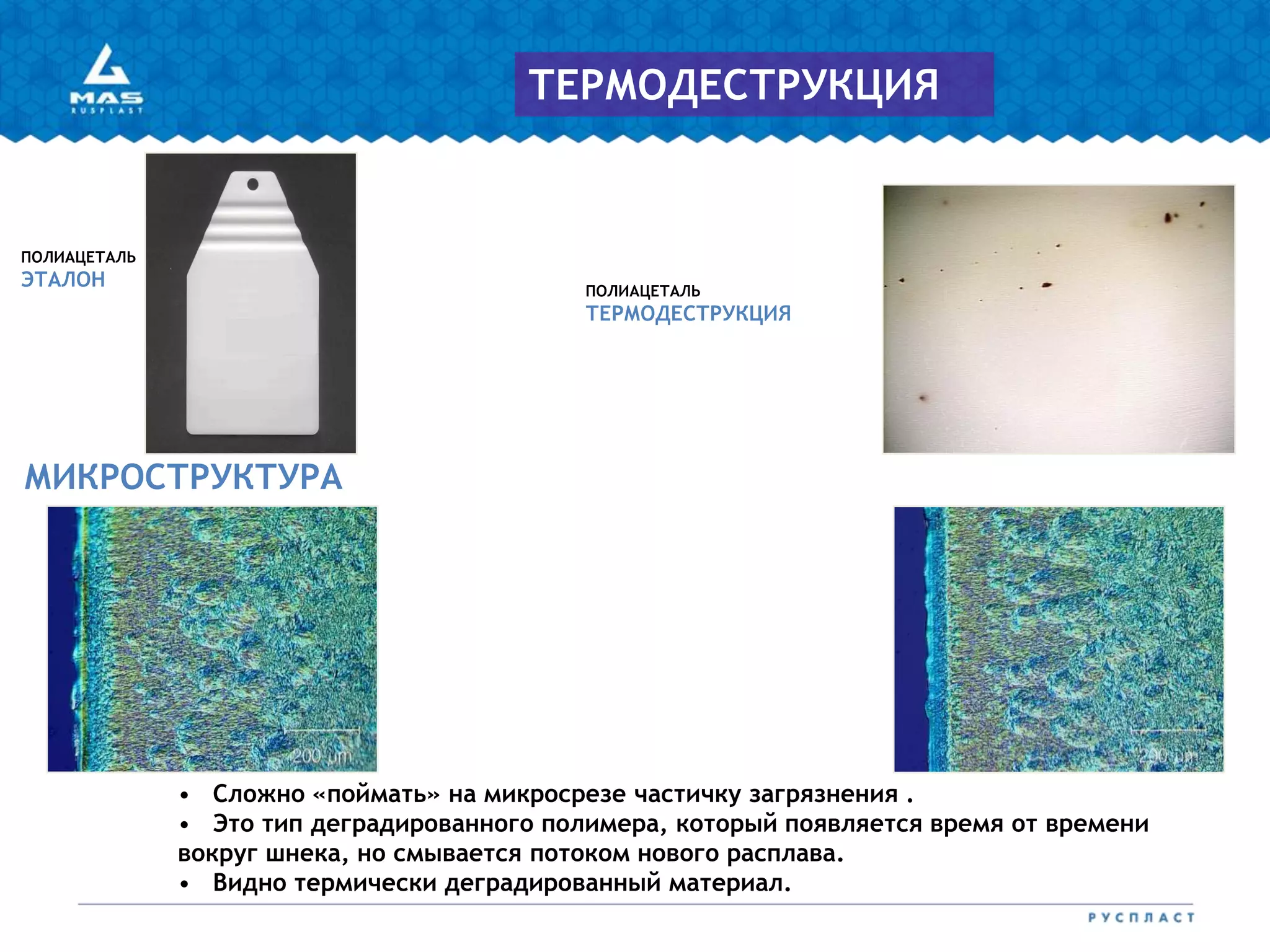 ПОЛИАЦЕТАЛЬ
ТЕРМОДЕСТРУКЦИЯ
ПОЛИАЦЕТАЛЬ
ЭТАЛОН
МИКРОСТРУКТУРА
ТЕРМОДЕСТРУКЦИЯ
• Сложно «поймать» на микросрезе частичку загрязнения .
• Это тип деградированного полимера, который появляется время от времени
вокруг шнека, но смывается потоком нового расплава.
• Видно термически деградированный материал.
 
