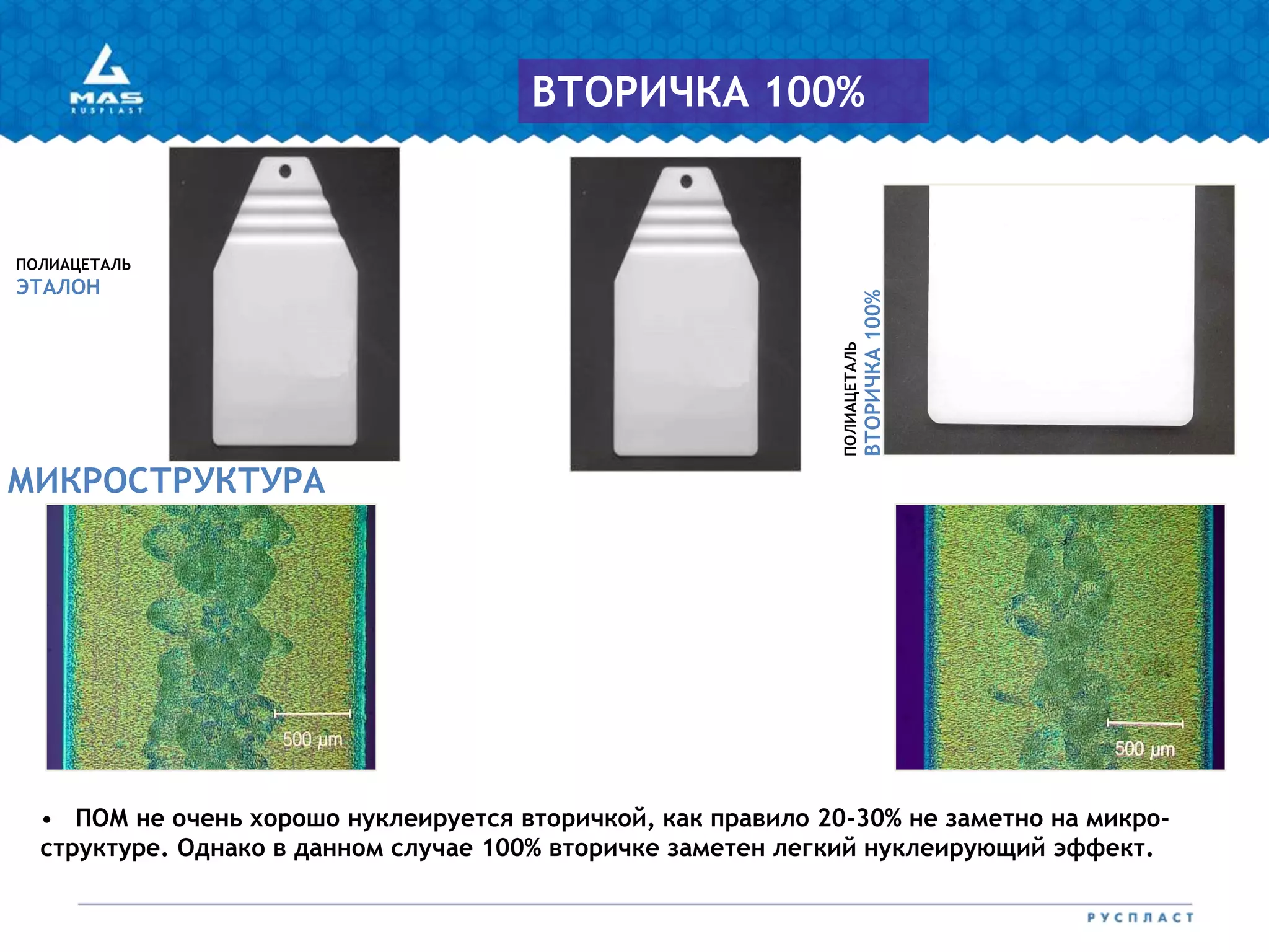 ПОЛИАЦЕТАЛЬ
ЭТАЛОН
ПОЛИАЦЕТАЛЬ
ВТОРИЧКА100%
МИКРОСТРУКТУРА
ВТОРИЧКА 100%
• ПОМ не очень хорошо нуклеируется вторичкой, как правило 20-30% не заметно на микро-
структуре. Однако в данном случае 100% вторичке заметен легкий нуклеирующий эффект.
 