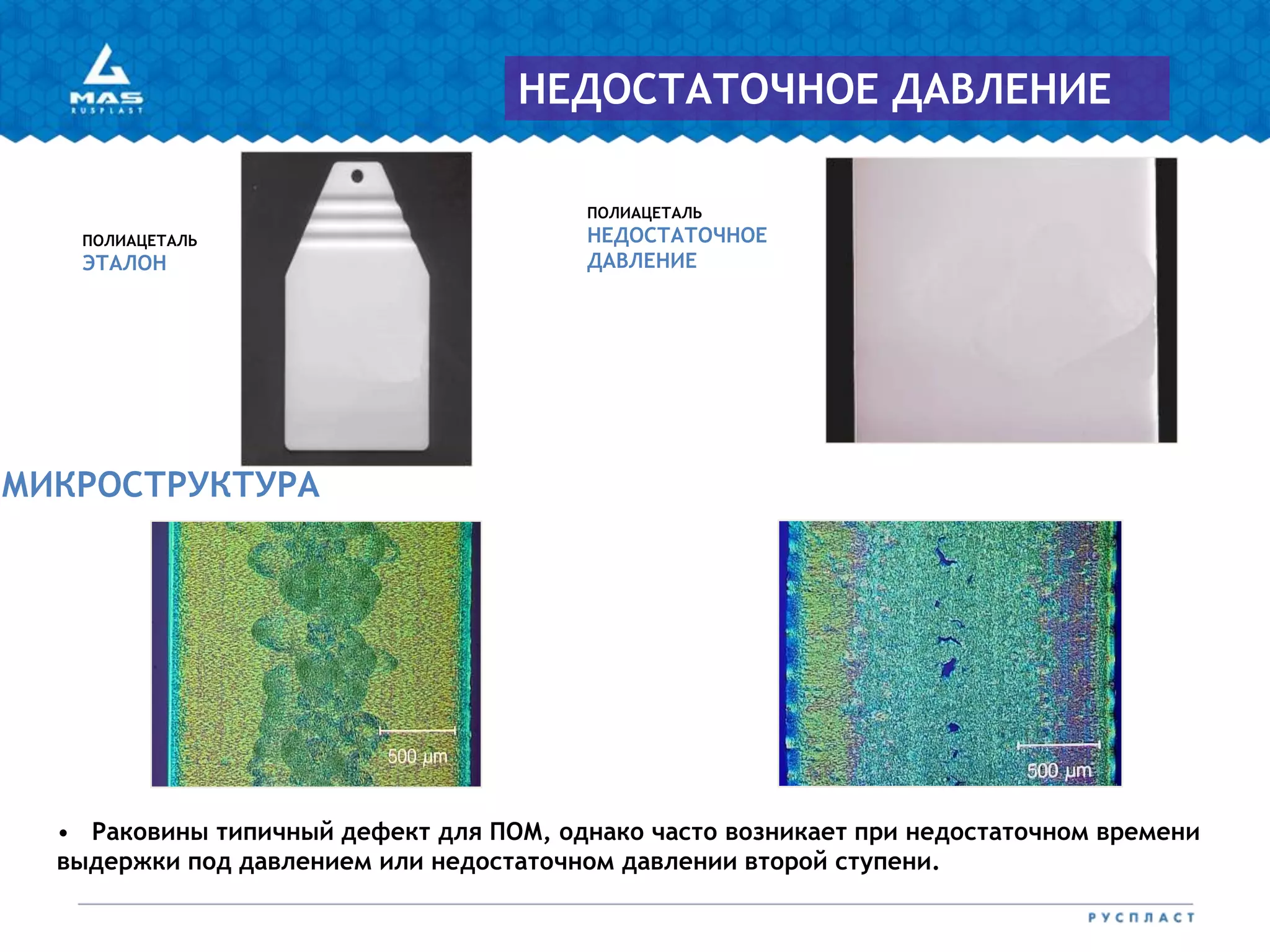 ПОЛИАЦЕТАЛЬ
НЕДОСТАТОЧНОЕ
ДАВЛЕНИЕ
ПОЛИАЦЕТАЛЬ
ЭТАЛОН
МИКРОСТРУКТУРА
НЕДОСТАТОЧНОЕ ДАВЛЕНИЕ
• Раковины типичный дефект для ПОМ, однако часто возникает при недостаточном времени
выдержки под давлением или недостаточном давлении второй ступени.
 