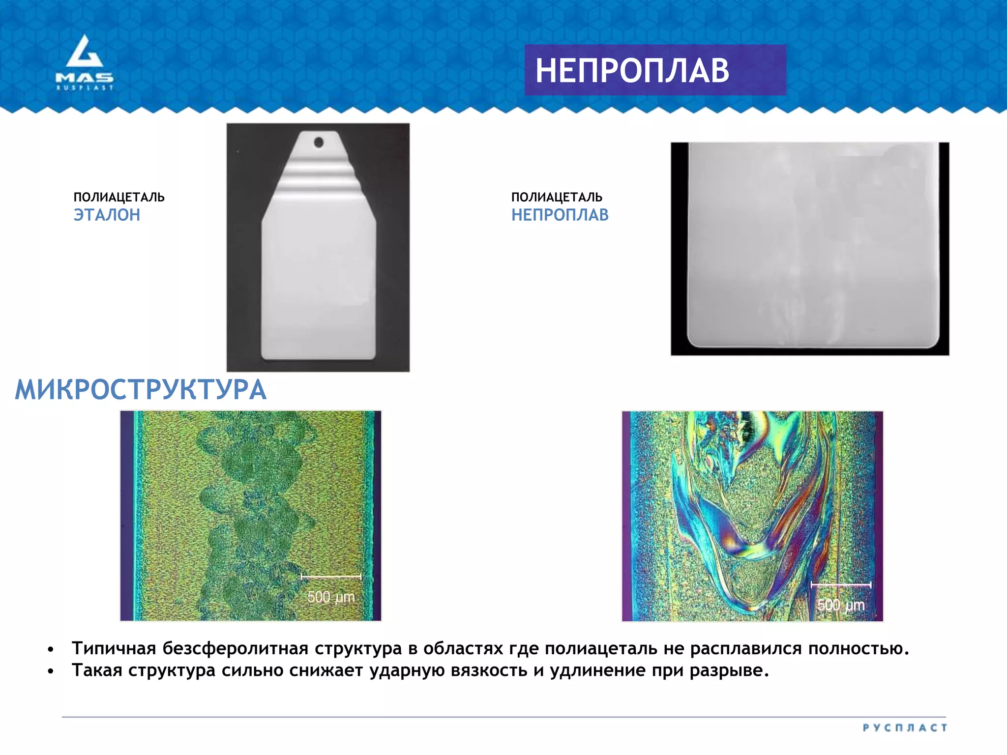 ПОЛИАЦЕТАЛЬ
ЭТАЛОН
ПОЛИАЦЕТАЛЬ
НЕПРОПЛАВ
МИКРОСТРУКТУРА
НЕПРОПЛАВ
• Типичная безсферолитная структура в областях где полиацеталь не расплавился полностью.
• Такая структура сильно снижает ударную вязкость и удлинение при разрыве.
 