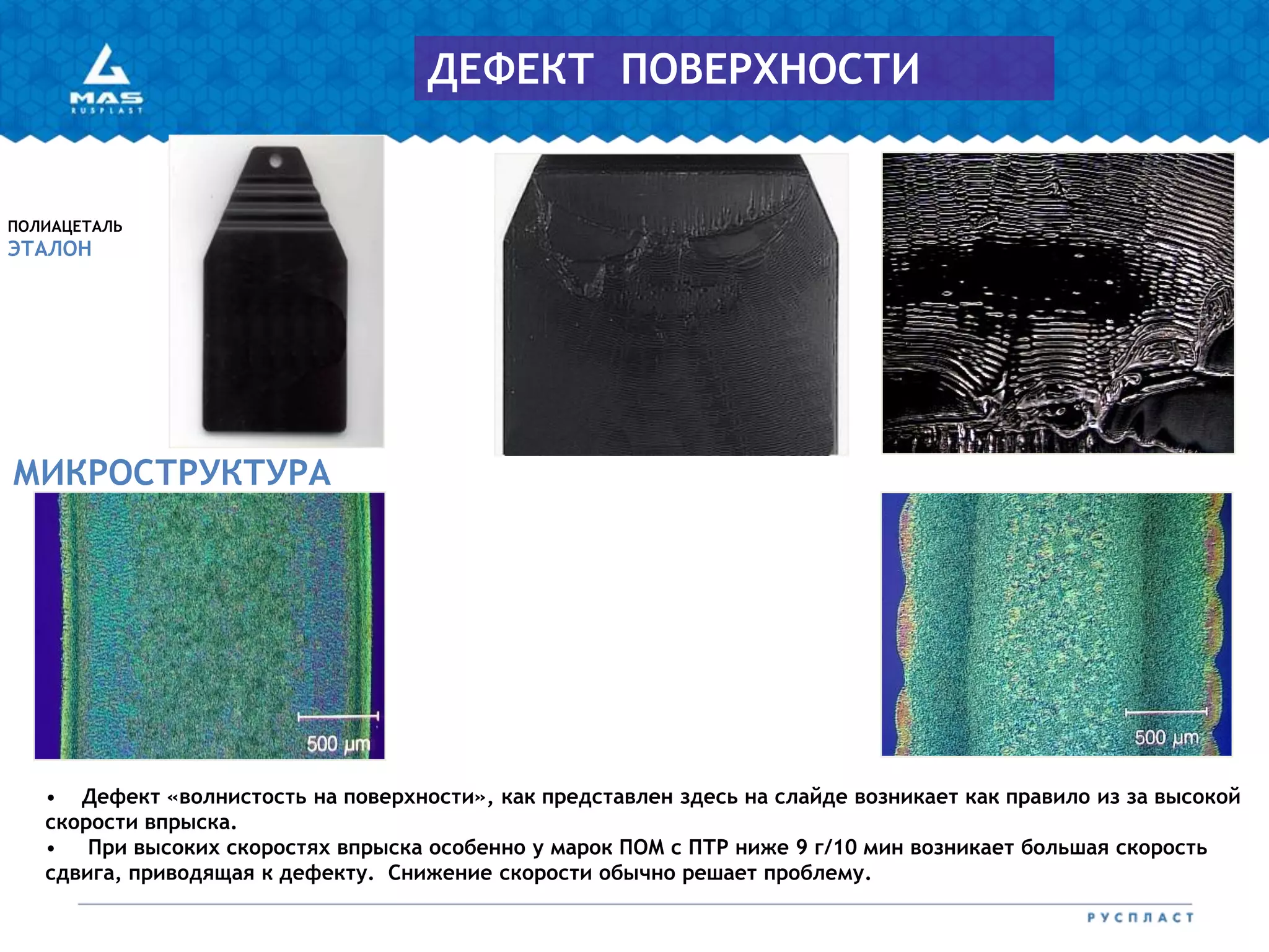 • Дефект «волнистость на поверхности», как представлен здесь на слайде возникает как правило из за высокой
скорости впрыска.
• При высоких скоростях впрыска особенно у марок ПОМ с ПТР ниже 9 г/10 мин возникает большая скорость
сдвига, приводящая к дефекту. Снижение скорости обычно решает проблему.
МИКРОСТРУКТУРА
ПОЛИАЦЕТАЛЬ
ЭТАЛОН
ДЕФЕКТ ПОВЕРХНОСТИ
 