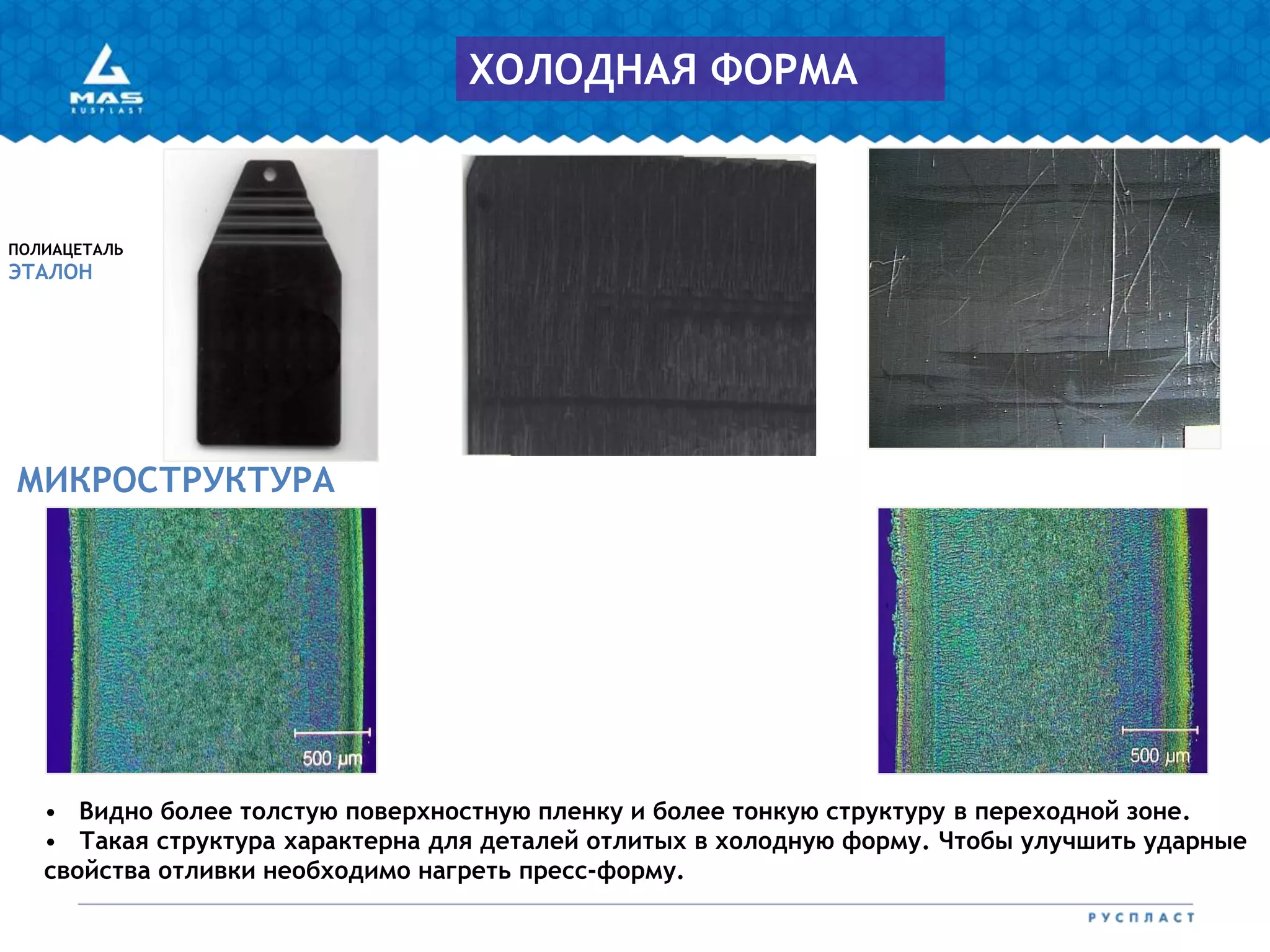 МИКРОСТРУКТУРА
ПОЛИАЦЕТАЛЬ
ЭТАЛОН
ХОЛОДНАЯ ФОРМА
• Видно более толстую поверхностную пленку и более тонкую структуру в переходной зоне.
• Такая структура характерна для деталей отлитых в холодную форму. Чтобы улучшить ударные
свойства отливки необходимо нагреть пресс-форму.
 