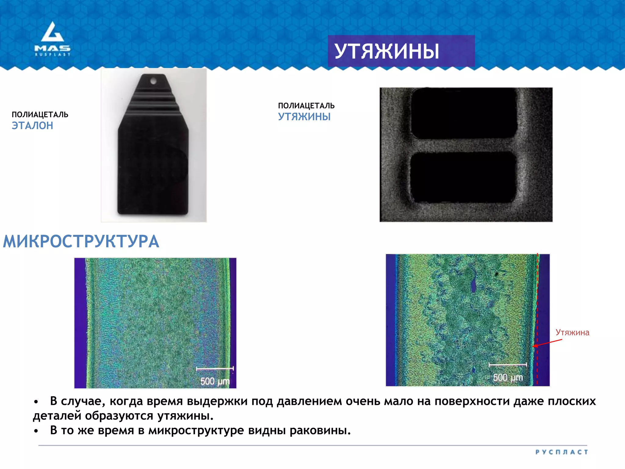 МИКРОСТРУКТУРА
ПОЛИАЦЕТАЛЬ
УТЯЖИНЫПОЛИАЦЕТАЛЬ
ЭТАЛОН
УТЯЖИНЫ
Утяжина
• В случае, когда время выдержки под давлением очень мало на поверхности даже плоских
деталей образуются утяжины.
• В то же время в микроструктуре видны раковины.
 