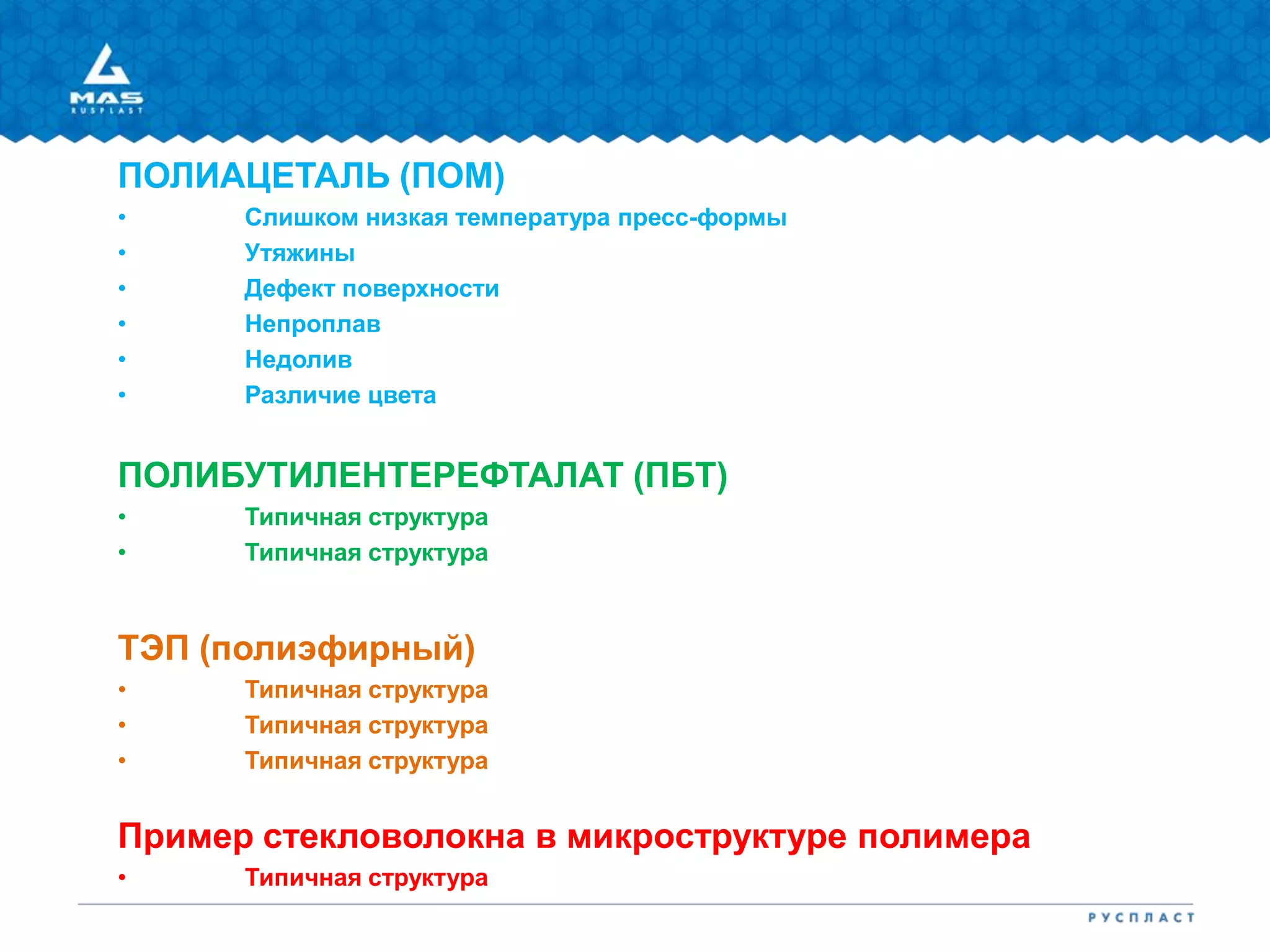 ПОЛИАЦЕТАЛЬ (ПОМ)
• Слишком низкая температура пресс-формы
• Утяжины
• Дефект поверхности
• Непроплав
• Недолив
• Различие цвета
ПОЛИБУТИЛЕНТЕРЕФТАЛАТ (ПБТ)
• Типичная структура
• Типичная структура
ТЭП (полиэфирный)
• Типичная структура
• Типичная структура
• Типичная структура
Пример стекловолокна в микроструктуре полимера
• Типичная структура
 