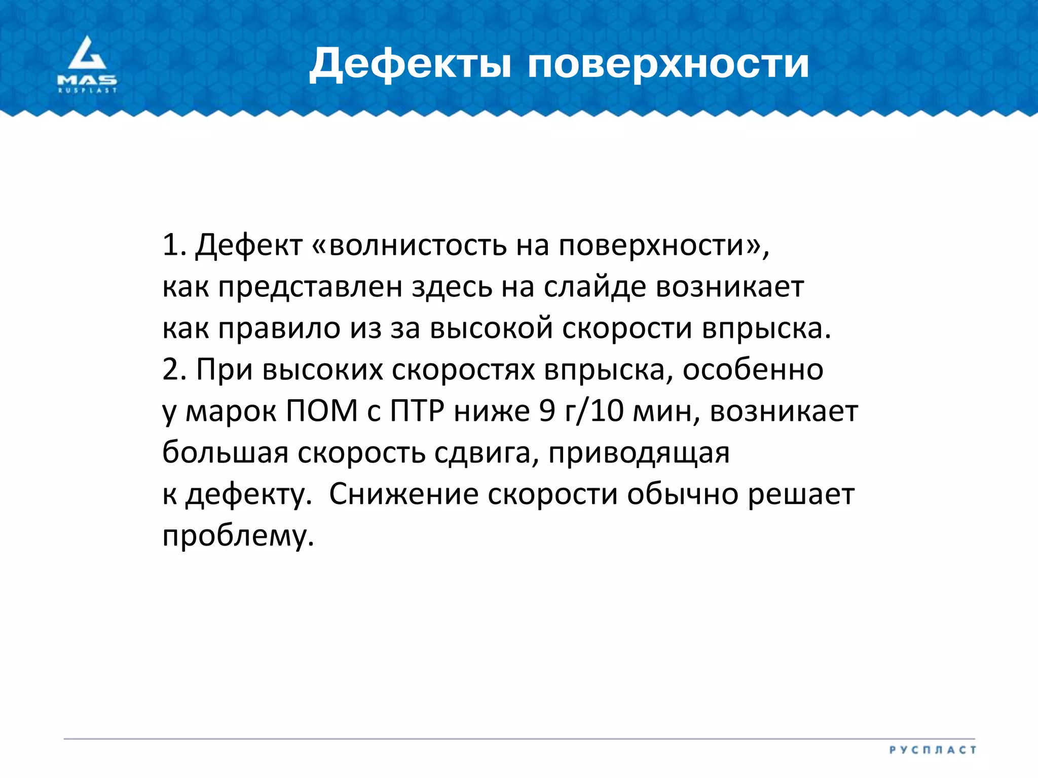 Дефекты поверхности
1. Дефект «волнистость на поверхности»,
как представлен здесь на слайде возникает
как правило из за высокой скорости впрыска.
2. При высоких скоростях впрыска, особенно
у марок ПОМ с ПТР ниже 9 г/10 мин, возникает
большая скорость сдвига, приводящая
к дефекту. Снижение скорости обычно решает
проблему.
 