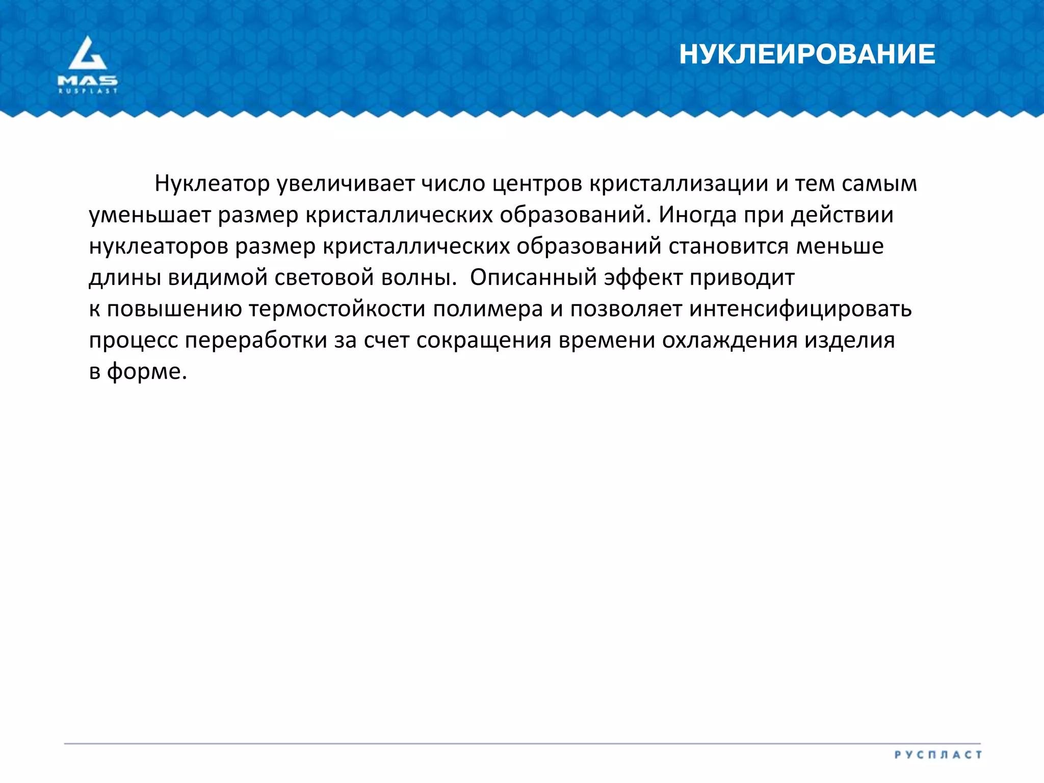 НУКЛЕИРОВАНИЕ
Нуклеатор увеличивает число центров кристаллизации и тем самым
уменьшает размер кристаллических образований. Иногда при действии
нуклеаторов размер кристаллических образований становится меньше
длины видимой световой волны. Описанный эффект приводит
к повышению термостойкости полимера и позволяет интенсифицировать
процесс переработки за счет сокращения времени охлаждения изделия
в форме.
 