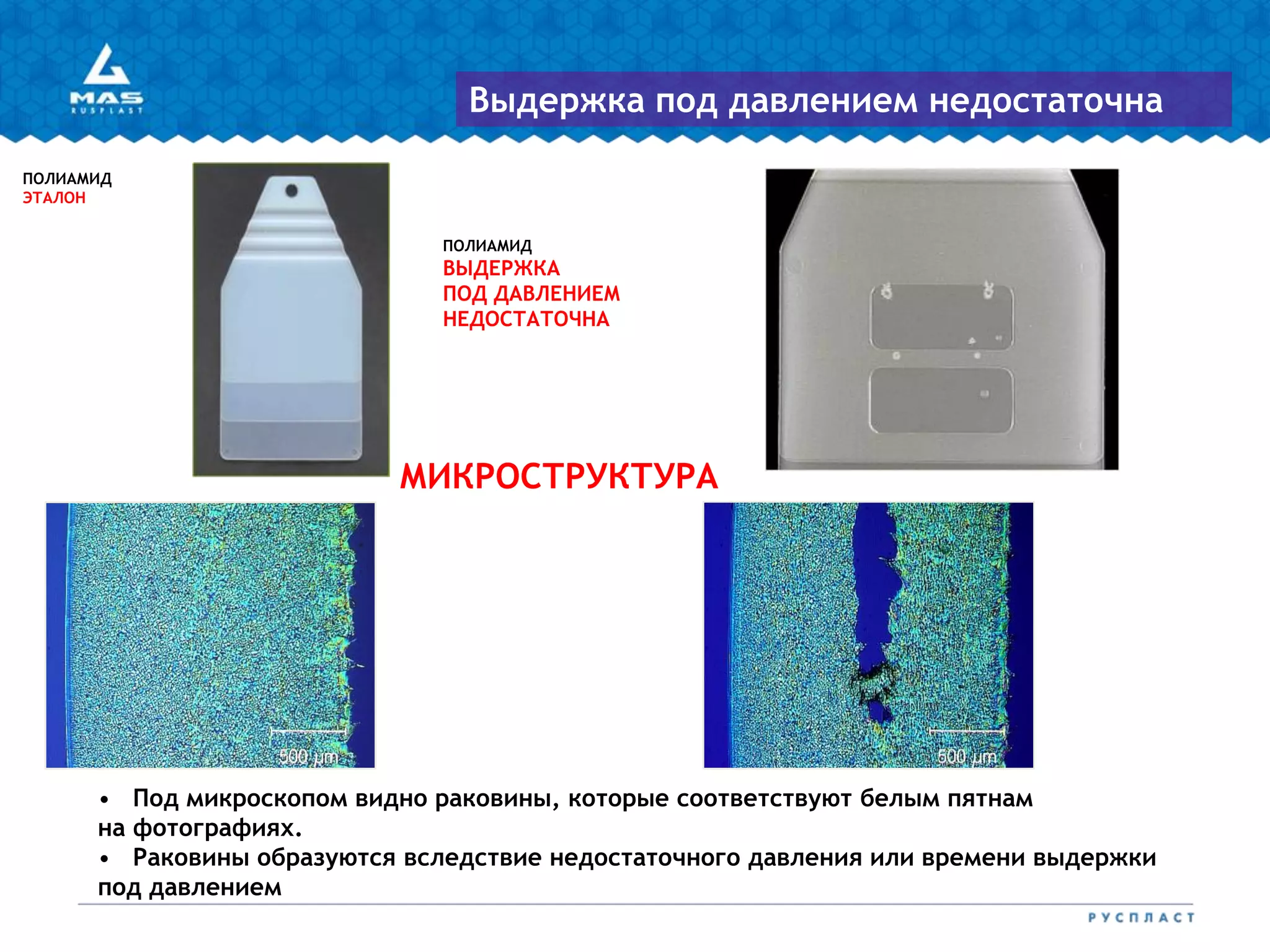 ПОЛИАМИД
ВЫДЕРЖКА
ПОД ДАВЛЕНИЕМ
НЕДОСТАТОЧНА
ПОЛИАМИД
ЭТАЛОН
МИКРОСТРУКТУРА
Выдержка под давлением недостаточна
• Под микроскопом видно раковины, которые соответствуют белым пятнам
на фотографиях.
• Раковины образуются вследствие недостаточного давления или времени выдержки
под давлением
 