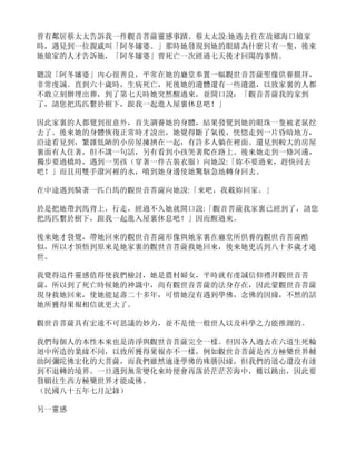 曾有鄰居蔡太太告訴我一件觀音菩薩靈感事蹟。蔡太太說:她過去住在故鄉海口娘家
時，遇見到一位親戚叫「阿冬嬸婆。」那時她發現到她的眼睛為什麼只有一隻，後來
她娘家的人才告訴她，「阿冬嬸婆」曾死亡一次經過七天後才回陽的事情。
聽說「阿冬嬸婆」內心很善良，平常在她的廳堂奉置一幅觀世音菩薩聖像供養膜拜，
非常虔誠。直到六十歲時，生病死亡，死後她的遺體還有一些遺溫，以致家裏的人都
不敢立刻辦埋出葬，到了第七天時她突然醒過來，並開口說：「觀音菩薩我的家到
了，請您把馬匹繫於樹下，跟我一起進入屋裏休息吧！」
因此家裏的人都覺到很意外，首先調養她的身體，結果發覺到她的眼珠一隻被老鼠挖
去了。後來她的身體恢復正常時才說出，她覺得斷了氣後，恍惚走到一片昏暗地方，
沿途看見到，繁雜低陋的小房屋擁擠在一起，有許多人躺在裡面。還見到較大的房屋
裏面有人住著，但不講一句話，另有看到小孩哭著爬在路上。後來她走到一條河邊，
獨步要過橋時，遇到一男孩（穿著一件古裝衣服）向她說:「妳不要過來，趕快回去
吧！」而且用雙手潑河裡的水，噴到她身邊使她驚駭急地轉身回去。
在中途遇到騎著一匹白馬的觀世音菩薩向她說:「來吧，我載妳回家。」
於是把她帶到馬背上，行走，經過不久她就開口說:「觀音菩薩我家裏已經到了，請您
把馬匹繫於樹下，跟我一起進入屋裏休息吧！」因而醒過來。
後來她才發覺，帶她回來的觀世音菩薩形像與她家裏在廳堂所供養的觀世音菩薩酷
似，所以才領悟到原來是她家裏的觀世音菩薩救她回來，後來她更活到八十多歲才逝
世。
我覺得這件靈感值得使我們檢討，她是農村婦女，平時就有虔誠信仰禮拜觀世音菩
薩，所以到了死亡時候她的神識中，尚有觀世音菩薩的法身存在，因此蒙觀世音菩薩
現身救她回來，使她能延壽二十多年，可惜她沒有遇到學佛，念佛的因緣，不然的話
她所獲得果報相信就更大了。
觀世音菩薩具有宏遠不可思議的妙力，並不是使一般世人以及科學之力能推測的。
我們每個人的本性本來也是清淨與觀世音菩薩完全一樣。但因各人過去在六道生死輪
迴中所造的業緣不同，以致所獲得果報亦不一樣，例如觀世音菩薩是西方極樂世界輔
助阿彌陀佛宏化的大菩薩，而我們雖然適逢學佛的殊勝因緣，但我們的道心還沒有達
到不退轉的境界。一旦遇到無常變化來時便會再落於茫茫苦海中，難以跳出，因此要
發願往生西方極樂世界才能成佛。
（民國八十五年七月記錄）
另一靈感
 