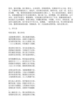 徐雷，號叫雷驅，浙江樂清人，出身軍營，喜喝酒喫肉，民國庚申年元旦夜，夢見一
人，手腳綁在四根短柱上，兩鬼卒，用木棒打他的背，悽慘可怕，近前一看，是自己
的身體，一嚇，覺得恍恍惚惚本身四肢被綁在木棒上了，背上受很重的捶打，痛得大
叫，忽微微聽得虛空中有念佛的聲音，隨口跟了念，忽然驚醒，背上還覺得痛，心中
害怕，追想平時邪行，慚愧懊悔，又想起聽人說學佛可以了生死，脫離地獄的痛苦，
因改過天天念華嚴經，普賢行願品，阿彌陀佛聖號，不間斷，不多日，得病很重，還
是併力誦經念佛，病中看見空中有白光，如圓鏡，一夜對他妻子說，明天佛菩薩來接
引我，應將屋裏掃除清潔，預備燒香，第二天洗澡換衣整齊後，端坐念佛去世。
七、淨土詩
明朝 楚琦．梵石和尚
未歸極樂尚閻浮，漂泊風塵更幾秋。
殘夢頻驚焦葉雨，故鄉只在藕花州。
屈身臂頃無多地，高占人群最上頭。
二大士心憐老病，何妨攜手入瓊樓。
萬劫修行相好身，身光如是幾由旬。
消磨歲月無窮壽，含裏虛空不老春。
四色藕花香氣遠，諸天童子性情真。
況兼善友皆招我，來作逍遙快樂人。
妙明覺體即如來，暫借蓮花養聖胎。
瑞相且分三十二，流光何止百千垓。
莊嚴寶具相隨到，細軟天衣不假裁。
上品上生生死絕，塵塵剎剎紫金臺。
念佛功深罪自除，身歸極樂國中居。
叢林草木璚瑤接，大地山河錦繡舒。
香界來從移步後，寶蓮結自放花初。
玉毫炳煥黃金面，天上人間總不如。
經行地上盡奇珍，異草靈苗步步春。
國界初無三惡道，莊嚴自有眾天人。
長空落日如懸鼓，大聖無時不現身。
從曠劫來今始悟，故鄉曾不隔纖塵
。
池上藕花花上人，佛光來照紫金身。
更聞妙法除心垢，盡救迷情出苦輪。
 