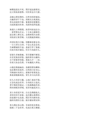 極樂逍遙長不死，閻浮逼迫最堪哀。
法王特地垂慈愍，同坐黃金百尺臺。
念極心開見佛時，自然身到碧蓮池。
火輪罪淨千千劫，琪樹光分萬萬枝。
善友深談終不厭，靈禽妙語實難思。
功成果滿須臾事，尚謂奔流閃電遲。
無邊大士與聲聞，海眾何妨逐品分。
一會聖賢長在定，十方來去總乘雲。
談玄樹上摩尼水，念佛林間共命群。
坐臥經行無罣礙，天花隨處落繽紛。
西望紅霞白日輪，仰觀寶座紫金身。
一方土淨方方淨，千念心真念念真。
生極樂城終不退，盡虛空界了無塵。
向來苦海浮還沒，何幸今為彼岸人。
娑婆生者極愚癡，眾苦縈纏不解思。
在世更無清淨業，臨終那有出離時。
百千經裏尋常勸，萬億人中一二知。
珍重大仙金色臂，早來攜我入華池。
山棲念佛最幽深，魚躍澄潭鳥囀林。
如此樂邦真境界，自然終日好身心。
雪梅競吐枝頭玉，霜橘爭垂葉底金。
無量壽隨塵剎現，眾生多只向西尋。
好人大有好行藏，心地仁慈語不傷。
正念化成金世界，全身流出玉毫光。
夢中佛授菩提記，口角風飄菡萏香。
閒坐困眠皆淨域，更於何處覓西方。
貧士身貧道不貧，自宜念佛勸他人。
尋常但用不貪寶，造次難忘無價珍。
清泰國中長劫壽，閻浮界內暫時春。
臨終勿謂西方遠，動步猶如臂屈伸。
貴人聞法易心開，有福皆從念佛來。
能動三千金世界，化成百萬玉樓臺。
 