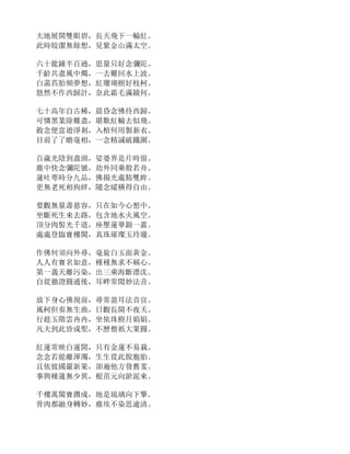 大地展開雙眼碧，長天飛下一輪紅。
此時皎潔無餘想，見紫金山滿太空。
六十龍鍾半百過，思量只好念彌陀。
千齡共盡風中燭，一去難回水上波。
白菡萏胎頻夢想，紅珊瑚樹好枝柯。
悠然不作西歸計，奈此霜毛滿鏡何。
七十高年自古稀，晨昏念佛待西歸。
可憐黑業除難盡，堪歎紅輪去似飛。
斂念便當遊淨剎，入棺何用製新衣。
目前了了瞻毫相，一念精誠破鐵圍。
百歲光陰到盡頭，娑婆界是片時留。
塵中快念彌陀號，劫外同乘般若舟。
蓮吐萼時分九品，佛揚光處豁雙眸。
更無老死相拘絆，隨念縱橫得自由。
要觀無量壽慈容，只在如今心想中。
坐斷死生來去路，包含地水火風空。
頂分肉髻光千道，座壓蓮華錦一叢。
處處登臨寶樓閣，真珠璀璨玉玲瓏。
作佛何須向外尋，毫旋白玉面黃金。
人人有寶名如意，種種無求不稱心。
第一義天離污染，出三乘海斷漂沈。
自從徹證圓通後，耳畔常聞妙法音。
放下身心佛現前，尋常盈耳法音宣。
風柯但奏無生曲，日觀長開不夜夭。
行趁玉階雲冉冉，坐依珠樹月娟娟。
凡夫到此皆成聖，不歷僧祇大果圓。
紅蓮常映白蓮開，只有金蓮不易栽。
念念若能離渾濁，生生從此脫胞胎。
且依彼國嚴新果，卻遍他方發舊荄。
事與種蓮無少異，根苗元向淤泥來。
千樓萬閣寶攢成，地是琉璃向下擎。
骨肉都融身轉妙，塵埃不染思逾清。
 