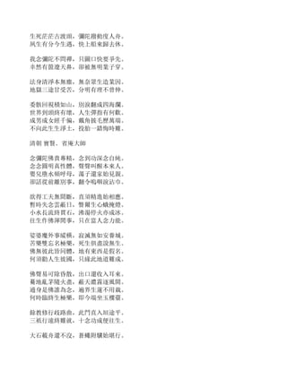 生死茫茫古渡頭，彌陀撥動度人舟。
夙生有分今生遇，快上船來歸去休。
我念彌陀不問禪，只圖口快要爭先。
幸然有箇遼天鼻，卻被無明業子穿。
法身清淨本無塵，無奈眾生造業因。
地獄三途甘受苦，分明有理不曾伸。
委骸回視積如山，別淚翻成四海瀾。
世界到頭終有壞，人生彈指有何歡。
成男成女經千偏，戴角披毛歷萬端。
不向此生生淨土，投胎一錯悔時難。
清朝 實賢．省庵大師
念彌陀佛貴專精，念到功深念自純。
念念圓明真性體，聲聲叫醒本來人。
嬰兒墮水頻呼母，蕩子還家始見親。
卻話從前離別事，翻令嗚咽淚沾巾。
欲得工夫無間斷，直須精進始相應。
暫時失念雲蔽日，瞥爾生心蛾掩燈。
小水長流終貫石，沸湯停火亦成冰。
往生作佛渾閒事，只在當人念力能。
娑婆魔外事縱橫，寂滅無如安養城。
苦樂雙忘名極樂，死生俱盡說無生。
佛無彼此皆同體，地有東西是假名。
何須勸人生彼國，只緣此地道難成。
佛聲易可除昏散，出口還收入耳來。
驀地亂茅隨火盡，蔽天濃霧逐風開。
通身是佛誰為念，遍界生蓮不用栽。
何時臨終生極樂，即今端坐玉樓臺。
餘教修行歧路曲，此門直入垣途平。
三祇行遠終難就，十念功成便往生。
大石載舟還不沒，蒼蠅附驥始堪行。
 