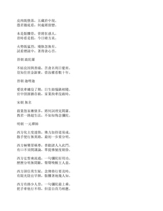 皮肉既墮落，五藏於中現。
憑君徹底看，何處堪留戀。
本是骷髏骨，曾將狂惑人。
昔時看是假，今日睹方真。
火勢既猛烈，殘骸忽無有。
試看煙燄中，著得貪心否。
晉朝 跋陀羅
不結良因與善緣，苦貪名利日憂煎。
豈知住世金銀寶，借汝權看數十年。
晉朝 迦哩迦
愛欲牽纏沒了期，日生煩惱鎮相隨。
官中囹圄猶存赦，家業拘牽沒赦時。
宋朝 無名
殺業怨家漸債多，將何詞理見閻羅。
教君一路超生法，不如知悔念彌陀。
明朝 一元禪師
西方化主度迷情，佛力加持道易成。
散手便行無異路，最初一步要分明。
西方極樂眾稱尊，普勸諸人入此門。
有口不須閒講論，單提佛號度朝昏。
西方弘誓廣流通，一句彌陀好用功。
歷歷分明無間斷，聲聲喚醒主人翁。
西方諦信莫生疑，念佛修行要及時。
有限光陰宜早辦，骷髏著地幾人知。
西方有路少人登，一句彌陀最上乘。
把手牽他行不得，但當自肯乃相應。
 