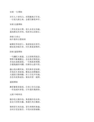 宋朝 一行禪師
吾年九十頭雪白，世間應無百年客。
一行道人歸去來，金臺生斷乾坤窄。
宋朝 長蘆禪師
三界炎炎如火聚，道人未是安身處。
蓮池勝友待多時，收拾身心好歸去。
唐朝 白香山
病中畫西方變相頌
極樂世界清淨土，無諸惡道及眾苦。
願如我身痛苦者，同生無量壽佛所。
清朝 蓮隱禪師
一句彌陀火裏蓮，五宗諸教莫能詮。
聲聲不斷魔難近，念念無差佛現前。
多劫沈迷根盡拔，一生精進果堪圓。
含靈抱識皆同體，但辦肯心誰不然。
攝心快向樂邦來，莫待無常老病催。
若使此生重磋過，難逃永劫墮輪迴。
天邊落日勤修觀，世上空花不用栽。
念念直前無退怯，寶池坐看一蓮開。
蓮隱禪師
漸看鬢髮著霜痕，自省已非自討論。
一世竟成何事業，百年遇有幾朝昏。
元朝 中峰和尚
塵沙劫又塵沙劫，無盡塵沙劫未休。
當念只因情末撇，無邊生死自羈留。
佛與眾生夙有緣，眾生與佛性無偏。
奈何甘受娑婆苦，不肯回頭著痛鞭。
 