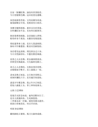 自家一個彌陀佛，論劫何曾著眼看。
今日更隨聲色轉，這回欲要見還難。
深思地獄發菩提，父母家鄉勿再迷。
痛策歸鞭宜早到，莫教重待日移西。
身膺宰輔與朝廊，蓋世功名世莫量。
自性彌陀如不念，未知何以敵無常。
朝參暮禮效精勤，金沼連胎入夢頻。
粉骨碎身千萬劫，未應容易報慈親。
要結蓮華會上緣，是非人我盡傾損。
無時不作難遭想，歡喜同登解脫船。
為存愛見起貪瞋，埋沒黃金丈六身。
今日幸然歸淨社，不應仍舊惹風塵。
富貴之人宜念佛，黃金滿庫穀盈倉。
世間受用無虧缺，只欠臨終見願王。
貧乏之人念佛時，且無家事涉思惟。
赤條條地空雙手，直上蓮臺占一枝。
老來念佛正相當，去日無多莫暫忘。
南無阿彌陀六字，是名越苦海慈航。
盡道少年難念佛，我云年少正相當。
看他八歲龍王女，掌上神珠夜寶光。
元朝 白雲禪師
娑婆苦光影急如流，寵辱悲歡何日了。
是非人我幾時休，生死路悠悠。
三界裏水面一浮漚，縱使英雄功蓋世。
祇留白骨掩荒坵，何以早回頭。
明朝 妙意禪師
鐵狗銅蛇正奮瞋，風刀火鋸肉成塵。
 