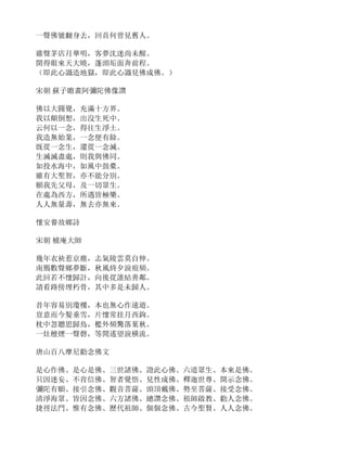 一聲佛號翻身去，回首何曾見舊人。
雞聲茅店月華明，客夢沈迷尚未醒。
開得眼來天大曉，蓬頭垢面奔前程。
（即此心識造地獄，即此心識見佛成佛。）
宋朝 蘇子瞻畫阿彌陀佛像讚
佛以大圓覺，充滿十方界。
我以顛倒想，出沒生死中。
云何以一念，得往生淨土。
我造無始業，一念便有餘。
既從一念生，還從一念滅。
生滅滅盡處，則我與佛同。
如投水海中，如風中鼓橐。
雖有大聖智，亦不能分別。
願我先父母，及一切眾生。
在處為西方，所遇皆極樂。
人人無量壽，無去亦無來。
懷安養故鄉詩
宋朝 樝庵大師
幾年衣袂惹京塵，志氣陵雲莫自伸。
南鴈數聲鄉夢斷，秋風終夕淚痕頻。
此回若不懷歸計，向後從誰結善鄰。
請看路傍埋朽骨，其中多是未歸人。
昔年容易別瓊樓，本也無心作遠遊。
豈意而今髮垂雪，片懷常挂月西鉤。
枕中忽聽思歸鳥，檻外頻驚落葉秋。
一灶檀煙一聲磬，等閒遙望淚橫流。
唐山百八摩尼勸念佛文
是心作佛、是心是佛、三世諸佛、證此心佛、六道眾生、本來是佛。
只因迷妄、不肯信佛、智者覺悟、見性成佛、釋迦世尊、開示念佛。
彌陀有願、接引念佛、觀音菩薩、頭頂戴佛、勢至菩薩、接受念佛。
清淨海眾、皆因念佛、六方諸佛、總讚念佛、祖師啟教、勸人念佛。
捷徑法門、惟有念佛、歷代祖師、個個念佛、古今聖賢、人人念佛。
 