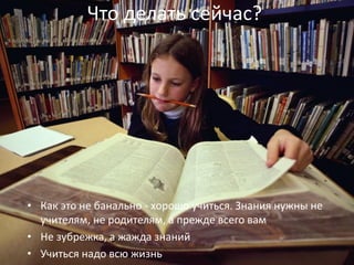 Что делать сейчас?
• Как это не банально - хорошо учиться. Знания нужны не
учителям, не родителям, а прежде всего вам
• Не зубрежка, а жажда знаний
• Учиться надо всю жизнь
 