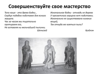 Совершенствуйте свое мастерство
Тело наше - это древо Бодхи ,
Сердце подобно подставке для ясного
зерцала.
Час за часом мы тщательно
протираем его,
Не оставляя ни мельчайшей пылинки.
Шеньсюй
Изначальное бодхи - отнюдь не дерево
У пресветлого зерцала нет подставки.
Изначально не существовало никаких
вещей,
Так откуда же взяться пыли?
Хуэйнэн
 