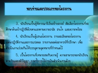 3. นักเรียนเป็นผู้พิจารณาริเริ่มสร้างสรรค์ คัดเลือกโครงงานที่จะ
ศึกษาค้นคว้าปฏิบัติด้วยตนเองตามความถนัด สนใจ และความพร้อม
4. นักเรียนเป็นผู้เสนอโครงงาน รายละเอียดของโครงงาน
แผนปฏิบัติงานและการแปลผล รายงานผลต่ออาจารย์ที่ปรึกษา เพื่อ
ดาเนินงานร่วมกันให้บรรลุตามจุดหมายที่กาหนดไว้
5. เป็นโครงงานที่เหมาะสมกับความรู้ ความสามารถของนักเรียน
ตามวัยและสติปัญญา รวมทั้งการใช้จ่ายเงินดาเนินงานด้วย
ขอบข่ายและประเภทของโครงงาน
 