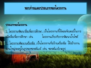 ประเภทของโครงงาน
1. โครงงานพัฒนาสื่อเพื่อการศึกษา เป็นโครงงานที่ใช้คอมพิวเตอร์ในการ
ผลิตสื่อเพื่อการศึกษา เช่น โครงงานเกี่ยวกับการพัฒนาเว็บไซต์
2. โครงงานพัฒนาเครื่องมือ เป็นโครงงานที่สร้างเครื่องมือ ใช้สร้างงาน
ส่วนใหญ่จะอยู่ในรูปของซอฟต์แวร์ เช่น ซอฟต์แวร์วาดรูป
ขอบข่ายและประเภทของโครงงาน
 