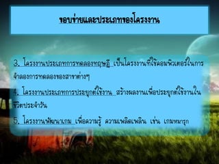 3. โครงงานประเภทการทดลองทฤษฎี เป็นโครงงานที่ใช้คอมพิวเตอร์ในการ
จาลองการทดลองของสาขาต่างๆ
4. โครงงานประเภทการประยุกต์ใช้งาน สร้างผลงานเพื่อประยุกต์ใช้งานใน
ชีวิตประจาวัน
5. โครงงานพัฒนาเกม เพื่อความรู้ ความเพลิดเพลิน เช่น เกมหมารุก
ขอบข่ายและประเภทของโครงงาน
 