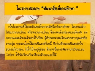 โครงงานประเภท “พัฒนาสื่อเพื่อการศึกษา ”
เป็นโครงงานทีใช้คอมพิวเตอร์ในการผลิตสื่อเพื่อการศึกษา โดยการสร้าง
โปรแกรมบทเรียน หรือหน่วยการเรียน ซึ่งอาจจะต้องมีภาคแบบฝึกหัด บท
ทบทวนและคาถามคาตอบไว้พร้อม ผู้เรียนสามารถเรียนแบบรายบุคคลหรือ
รายกลุ่ม การสอนโดยใช้คอมพิวเตอร์ช่วยนี้ ถือว่าเครื่องคอมพิวเตอร์เป็น
อุปกรณ์การสอน ไม่ใช่เป็นครูผู้สอน ซึ่งอาจเป็นการพัฒนาบทเรียนแบบ
Online ให้นักเรียนเข้ามาศึกษาด้วยตนเองก็ได้
 