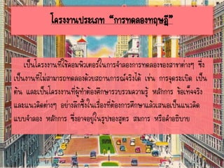โครงงานประเภท “การทดลองทฤษฎี”
เป็นโครงงานที่ใช้คอมพิวเตอร์ในการจาลองการทดลองของสาขาต่างๆ ซึ่ง
เป็นงานที่ไม่สามารถทดลองด้วยสถานการณ์จริงได้ เช่น การจุดระเบิด เป็น
ต้น และเป็นโครงงานที่ผู้ทาต้องศึกษารวบรวมความรู้ หลักการ ข้อเท็จจริง
และแนวคิดต่างๆ อย่างลึกซึ้งในเรื่องที่ต้องการศึกษาแล้วเสนอเป็นแนวคิด
แบบจาลอง หลักการ ซึ่งอาจอยู่ในรูปของสูตร สมการ หรือคาอธิบาย
 