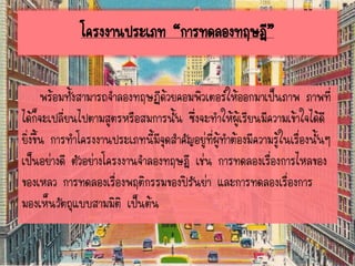 พร้อมทั้งสามารถจาลองทฤษฏีด้วยคอมพิวเตอร์ให้ออกมาเป็นภาพ ภาพที่
ได้ก็จะเปลี่ยนไปตามสูตรหรือสมการนั้น ซึ่งจะทาให้ผู้เรียนมีความเข้าใจได้ดี
ยิ่งขึ้น การทาโครงงานประเภทนี้มีจุดสาคัญอยู่ที่ผู้ทาต้องมีความรู้ในเรื่องนั้นๆ
เป็นอย่างดี ตัวอย่างโครงงานจาลองทฤษฎี เช่น การทดลองเรื่องการไหลของ
ของเหลว การทดลองเรื่องพฤติกรรมของปิรันย่า และการทดลองเรื่องการ
มองเห็นวัตถุแบบสามมิติ เป็นต้น
โครงงานประเภท “การทดลองทฤษฎี”
 