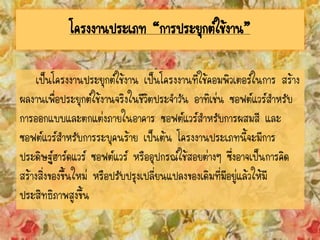 โครงงานประเภท “การประยุกต์ใช้งาน”
เป็นโครงงานประยุกต์ใช้งาน เป็นโครงงานที่ใช้คอมพิวเตอร์ในการ สร้าง
ผลงานเพื่อประยุกต์ใช้งานจริงในชีวิตประจาวัน อาทิเช่น ซอฟต์แวร์สาหรับ
การออกแบบและตกแต่งภายในอาคาร ซอฟต์แวร์สาหรับการผสมสี และ
ซอฟต์แวร์สาหรับการระบุคนร้าย เป็นต้น โครงงานประเภทนี้จะมีการ
ประดิษฐ์ฮาร์ดแวร์ ซอฟต์แวร์ หรืออุปกรณ์ใช้สอยต่างๆ ซึ่งอาจเป็นการคิด
สร้างสิ่งของขึ้นใหม่ หรือปรับปรุงเปลี่ยนแปลงของเดิมที่มีอยู่แล้วให้มี
ประสิทธิภาพสูงขึ้น
 