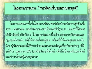 โครงงานประเภท “การพัฒนาโปรแกรมประยุกต์”
โครงงานประเภทนี้เป็นโครงงานพัฒนาซอฟต์แวร์เกมเพื่อความรู้หรือเพื่อ
ความ เพลิดเพลิน เกมที่พัฒนาควรจะเป็นเกมที่ไม่รุนแรง เน้นการใช้สมอง
เพื่อฝึกคิดอย่างมีหลักการ โครงงานประเภทนี้จะมีการออกแบบลักษณะและ
กฎเกณฑ์การเล่น เพื่อให้น่าสนใจแก่ผู้เล่น พร้อมทั้งให้ความรู้สอดแทรกไป
ด้วย ผู้พัฒนาควรจะได้ทาการสารวจและรวบรวมข้อมูลเกี่ยวกับเกมต่างๆ ที่มี
อยู่ทั่วไป และนามาปรับปรุงหรือพัฒนาขึ้นใหม่ เพื่อให้เป็นเกมที่แปลกใหม่
และน่าสนใจแก่ผู้เล่นกลุ่มต่างๆ
 
