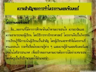 ความสาคัญของการทาโครงงาȨอมพิวเตอร์
โครงงาȨอมพิวเตอร์
คือ...ผลงานที่ได้จากการศึกษาค้นคว้าตามความสนใจ ความถนัดและ
ความสามารถของผู้เรียน โดยวิธีการทางวิทยาศาสตร์ โครงงานจึงเป็นกิจกรรม
การเรียนรู้ที่มีการเน้นผู้เรียนเป็นสาคัญ โดยผู้เรียนจะหาหัวข้อโครงงานที่
ตนเองสนใจ รวมทั้งเชื่อมโยงความรู้ต่าง ๆ และความรู้ด้านคอมพิวเตอร์และ
เทคโนโลยีสารสนเทศ เพื่อสร้างผลงานตามความต้องการได้อย่างเหมาะสม
โดยมีครูเป็นที่ปรึกษาและให้คาแนะนา
 