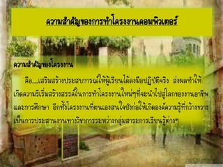 ความสาคัญของโครงงาน
คือ...เสริมสร้างประสบการณ์ให้ผู้เรียนได้ลงมือปฏิบัติจริง ส่งผลทาให้
เกิดความริเริ่มสร้างสรรค์ในการทาโครงงานใหม่ๆที่จะนาไปสู่โลกของงานอาชีพ
และการศึกษา อีกทั้งโครงงานที่ตนเองสนใจยังก่อให้เกิดองค์ความรู้ที่กว้างขวาง
เป็นการประสานงานทางวิชาการระหว่างกลุ่มสาระการเรียนรู้ต่างๆ
ความสาคัญของการทาโครงงาȨอมพิวเตอร์
 