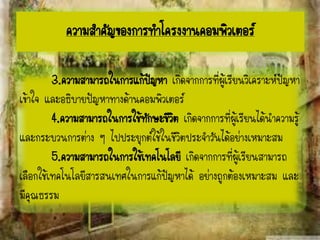 3.ความสามารถในการแก้ปัญหา เกิดจากการที่ผู้เรียนวิเคราะห์ปัญหา
เข้าใจ และอธิบายปัญหาทางด้านคอมพิวเตอร์
4.ความสามารถในการใช้ทักษะชีวิต เกิดจากการที่ผู้เรียนได้นาความรู้
และกระบวนการต่าง ๆ ไปประยุกต์ใช้ในชีวิตประจาวันได้อย่างเหมาะสม
5.ความสามารถในการใช้เทคโนโลยี เกิดจากการที่ผู้เรียนสามารถ
เลือกใช้เทคโนโลยีสารสนเทศในการแก้ปัญหาได้ อย่างถูกต้องเหมาะสม และ
มีคุณธรรม
ความสาคัญของการทาโครงงาȨอมพิวเตอร์
 