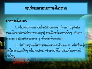 ขอบข่ายและประเภทของโครงงาน
ขอบข่ายของโครงงาน
1. เป็นกิจกรรมการเรียนให้นักเรียนศึกษา ค้นคว้า ปฏิบัติดัวย
ตนเองโดยอาศัยหลักวิชาการทางทฤษฎีตามเนื้อหาโครงงานนั้นๆ หรือจาก
ประสบการณ์และกิจกรรมต่าง ๆ ที่ได้พบเห็นมากแล้ว
2. นักเรียนทุกคนพิจารณาจัดทาโครงงานด้วยตนเอง หรือเป็นกลุ่ม
โดยใช้ระยะเวลาสั้นๆ เป็นภาคเรียน หรือมากว่าก็ได้ แล้วแต่โครงงานเล็ก
หรือใหญ่
 