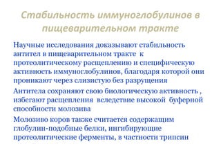 Стабильность иммуноглобулинов в
пищеварительном тракте
Научные исследования доказывают стабильность
антител в пищеварительном тракте к
протеолитическому расщеплению и специфическую
активность иммуноглобулинов, благодаря которой они
проникают через слизистую без разрущения
Антитела сохраняют свою биологическую активность ,
избегают расщепления вследствие высокой буферной
способности молозива
Молозиво коров также считается содержащим
глобулин-подобные белки, ингибирующие
протеолитические ферменты, в частности трипсин
 