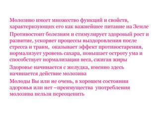 Молозиво имеет множество функций и свойств,
характеризующих его как важнейшее питание на Земле
Противостоит болезням и стимулирует здоровый рост и
развитие, ускоряет процессы выздоровления после
стресса и травм, оказывает эффект противостарения,
нормализует уровень сахара, повышает остроту ума и
способствует нормализации веса, сжигая жиры
Здоровье начинается с желудка, именно здесь
начинается действие молозива
Молоды Вы или не очень, в хорошем состоянии
здоровья или нет –преимущества употребления
молозива нельзя переоценить
 