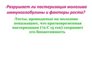 -Разрушает ли пастеризация молозива
иммуноглобулины и факторы роста?
-Тесты, проводимые на молозиве
показывают, что кратковременная
пастеризация (72 С 15 сек) сохраняет
его биоактивность
 