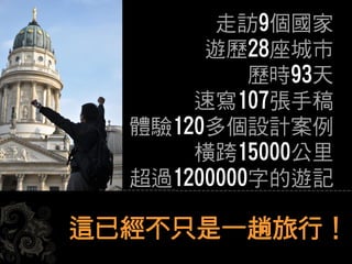 這已經不只是一趟旅行！
走訪9個國家
遊歷28座城市
歷時93天
速寫107張手稿
體驗120多個設計案例
橫跨15000公里
超過1200000字的遊記
 