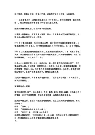 字之落差、重點之模糊、語意之不清、資料整理能力之低落，令我錯愕。
⋯⋯ 以漲電價為例，台電目前負債 1 兆 3000 多億元，面對財務窘境，甚至把為
核一、核二除役提撥的準備金 2000 多億元拿來周轉。
這幾天媒體同聲反漲，但也同聲不回答真相。
台電落入財務窘境，有兩個重大背景，第一：台灣電價在亞洲幾乎最便宜，但
這並非台電非漲不可的唯一因素。
1998 年台電尚餘資產 1 兆 6000 億元台幣，到了 2003 年我當立委審查預算，台
電資產只剩 3000 多億元。10 年變成倒負債 1 兆 3000 多億元，我一點也不驚訝。
1998 年立院通過民營電廠設置條例，那是黑金政治的高峰，打著「電業自由化」
大旗，惡法變相逼迫台電必須以高於市場售電價格，向民營電廠購電；而且「保
證收購價格」，一次簽約「25 年」。
於是台北企業圈從那一刻起，奔相走告，有一個只賺不賠的行業出現了；而台
電反成冤大頭。例如燃煤，保證價格 2.13 元至 2.5 元之間，隨國際煤價波動；天
然氣發電一度約 4.5 元。而台電向老百姓徵收的電費僅 2.6 元台幣，這裡還包括
輸配電成本、各家戶收費營業成本、購電後統籌成本。
立委要求變更合約，台電董事長老實回答，「政府依法已承諾 25 年商業合約，
無法片面變更」。
莫賣國家成全財團
當年批准麥寮、和平（以上燃煤）、長生、嘉惠、新桃、星能、森霸（天然氣）等 9
家電廠，2003 年長億集團一度出現資金困難，出售長生電廠金雞母。
經濟部奉扁之令，要發另一張長昌電廠執照，我在立院質詢台電總經理，有此
前例嗎？
他答：「沒有。」
我問：「準備簽約多少年？多少錢？」
他答：「依法 25 年，依計算 2000 多億元。」
我再問台電總經理，「25 年後我 69 歲，你 80 歲，你們如此掏空台電對得起下一
代，對得起每日上山下海爬電線桿的台電基層員工嗎
？」
 