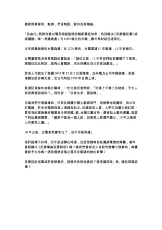 總經理看著我，點頭，然後無語；駁回長昌電廠。
「自由化」既無改善台電長期被詬病的輸配電低效率，也沒解決《京都議定書》排
碳議題。唯一是讓資產 1 兆 6000 億元的台電，數年間財政迅速惡化。
去年底最新資料台電負債 1 兆 3278 億元，台電累積 50 年國庫，12 年被掏空。
台電董事長沒有勇氣說的實話是：「諸位立委，12 年前你們的前輩種下了惡果。
請諸位記此教訓，莫再出賣國家，成全財團及自己的政治獻金。」
許多人可能忘了美國 2001 年 12 月 2 日恩隆案，加州電力公司申請破產，那是
場難忘的赤裸交易；它也同時在 1998 年台灣上演。
我還記得當年查帳台電時，一位立委好意問我，「你擋上千億上兆財路，不怕人
家派黑道追殺妳？」我回答：「仇家太多，要排隊。」
而當我們守著國庫時，民眾及媒體只關心藍綠惡鬥；很感慨地說實話，我公布
的電廠，許多老闆與我個人還頗有私交。但國家沒人要，人們只為權力殺紅眼；
甚至我的質詢最終預算表決得到國、親、台聯三黨支持，還被貼上藍色標籤。我當
下的反應很簡單，「國家不是我一個人的，如果眾人皆漠不關心，10 年之後眾
人共業眾人擔。」
10 年之後，台電果然撐不住了，也不可能再撐。
或許經濟不好時，它不該選擇此時漲，但我想請教現在罵漲電價的媒體，當年
曾經關注《民營電廠設置條例》嗎？當我們冒著至少得罪大財團守預算時，媒體
曾給予支持嗎？還是僅熱衷風花雪月及藍綠符號的新聞？
豆漿店的老闆或許是無辜的，但誰來告訴他真相？誰來揭穿政、商、媒的惡質結
構？
 
